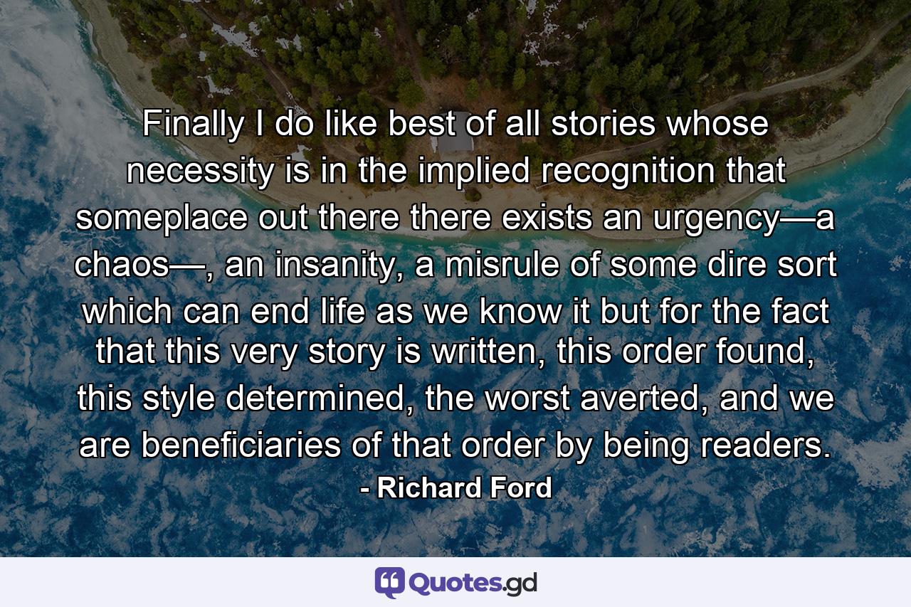 Finally I do like best of all stories whose necessity is in the implied recognition that someplace out there there exists an urgency—a chaos—, an insanity, a misrule of some dire sort which can end life as we know it but for the fact that this very story is written, this order found, this style determined, the worst averted, and we are beneficiaries of that order by being readers. - Quote by Richard Ford
