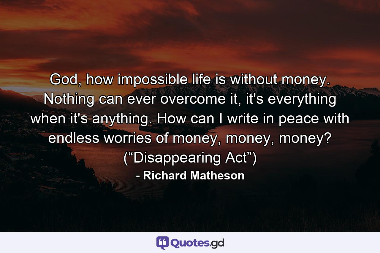 God, how impossible life is without money. Nothing can ever overcome it, it's everything when it's anything. How can I write in peace with endless worries of money, money, money? (“Disappearing Act”) - Quote by Richard Matheson