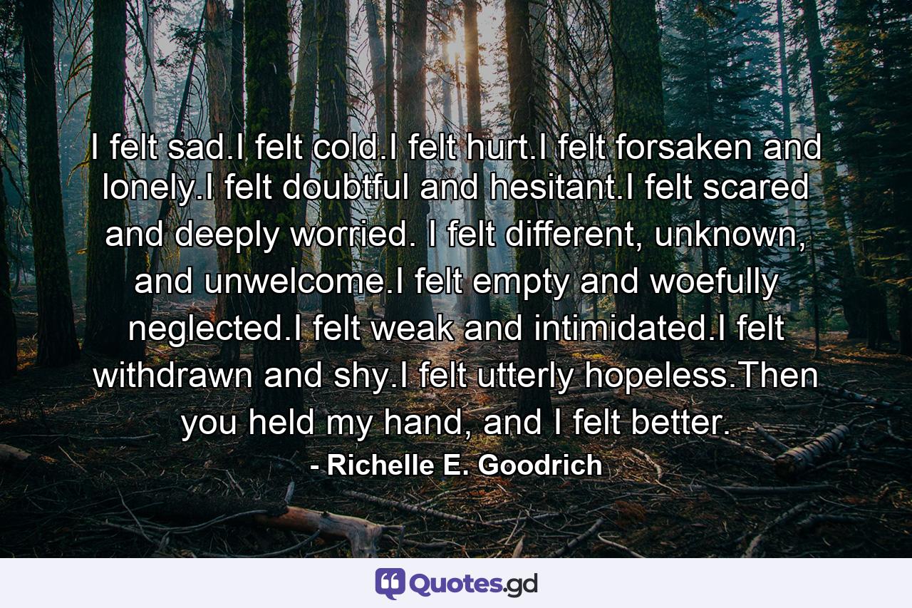 I felt sad.I felt cold.I felt hurt.I felt forsaken and lonely.I felt doubtful and hesitant.I felt scared and deeply worried. I felt different, unknown, and unwelcome.I felt empty and woefully neglected.I felt weak and intimidated.I felt withdrawn and shy.I felt utterly hopeless.Then you held my hand, and I felt better. - Quote by Richelle E. Goodrich