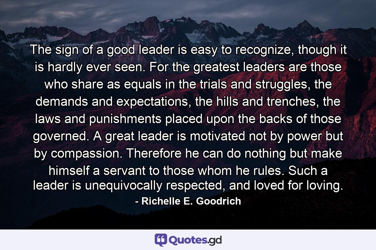 The sign of a good leader is easy to recognize, though it is hardly ever seen. For the greatest leaders are those who share as equals in the trials and struggles, the demands and expectations, the hills and trenches, the laws and punishments placed upon the backs of those governed. A great leader is motivated not by power but by compassion. Therefore he can do nothing but make himself a servant to those whom he rules. Such a leader is unequivocally respected, and loved for loving. - Quote by Richelle E. Goodrich