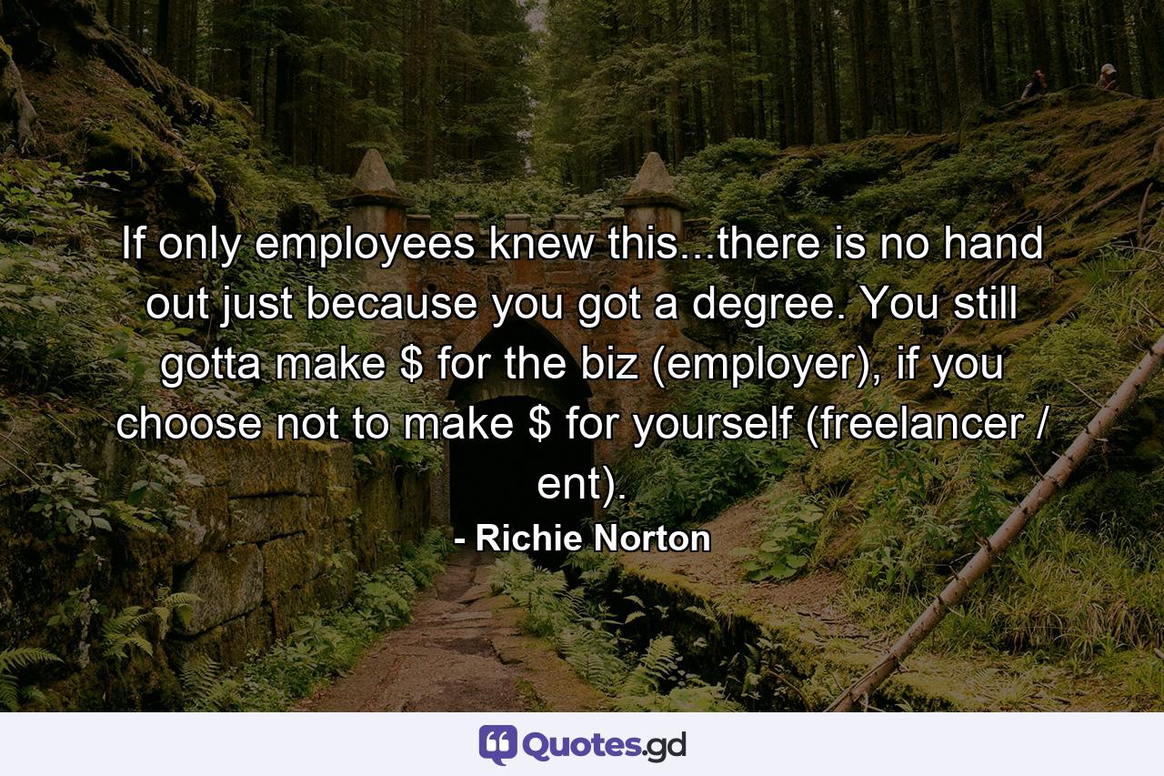 If only employees knew this...there is no hand out just because you got a degree. You still gotta make $ for the biz (employer), if you choose not to make $ for yourself (freelancer / ent). - Quote by Richie Norton