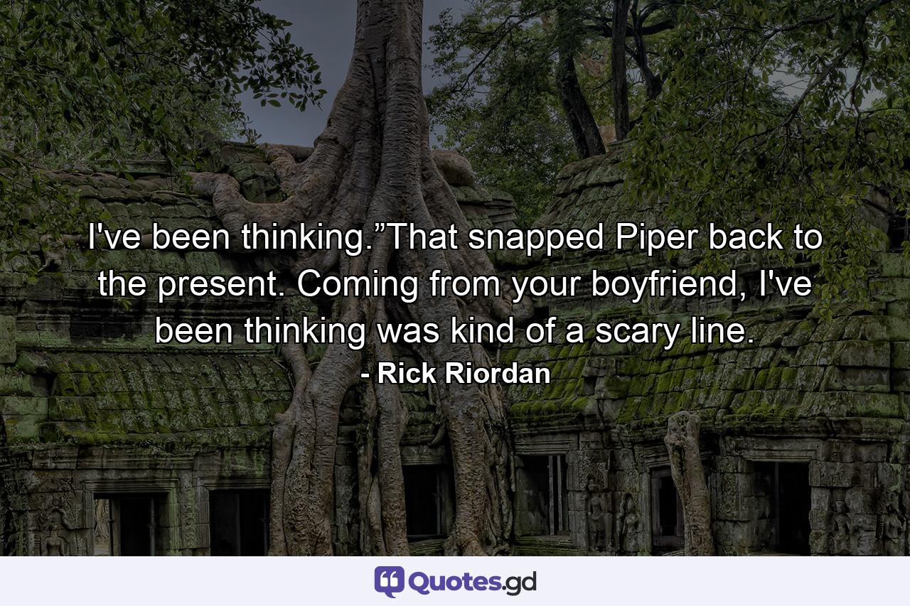 I've been thinking.”That snapped Piper back to the present. Coming from your boyfriend, I've been thinking was kind of a scary line. - Quote by Rick Riordan