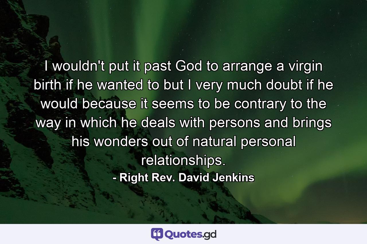 I wouldn't put it past God to arrange a virgin birth if he wanted to  but I very much doubt if he would because it seems to be contrary to the way in which he deals with persons and brings his wonders out of natural personal relationships. - Quote by Right Rev. David Jenkins