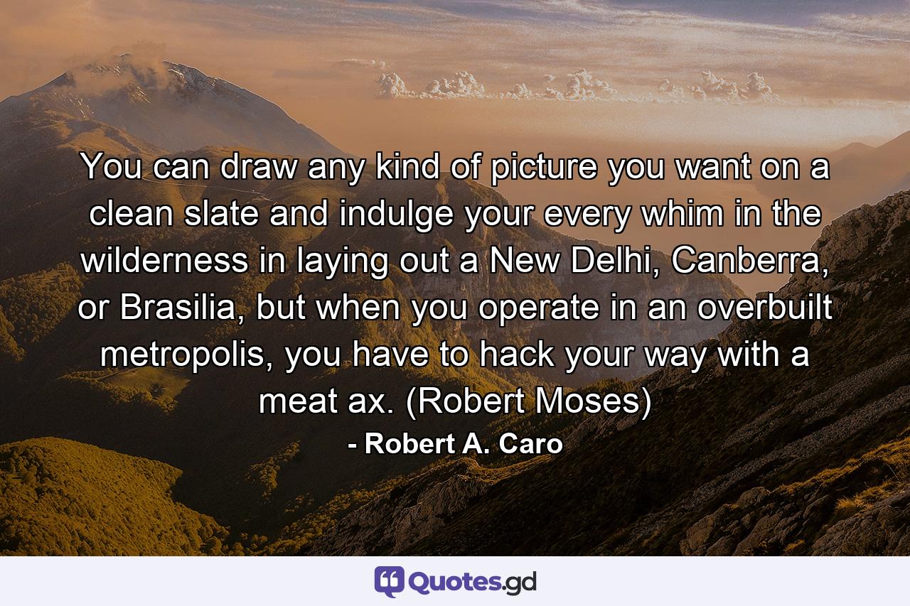 You can draw any kind of picture you want on a clean slate and indulge your every whim in the wilderness in laying out a New Delhi, Canberra, or Brasilia, but when you operate in an overbuilt metropolis, you have to hack your way with a meat ax. (Robert Moses) - Quote by Robert A. Caro