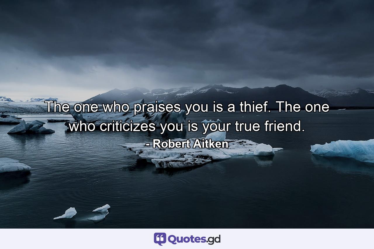 The one who praises you is a thief. The one who criticizes you is your true friend. - Quote by Robert Aitken