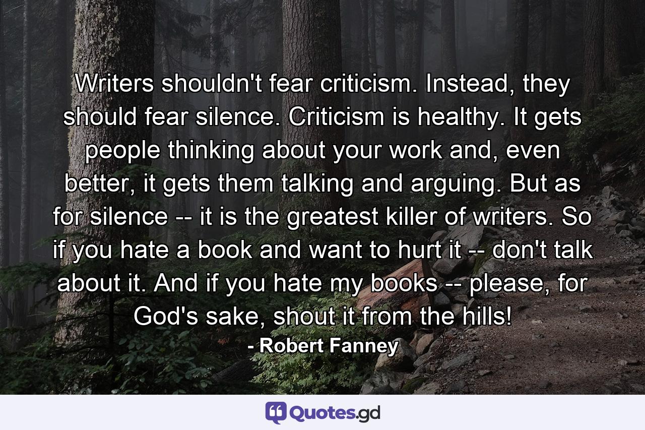 Writers shouldn't fear criticism. Instead, they should fear silence. Criticism is healthy. It gets people thinking about your work and, even better, it gets them talking and arguing. But as for silence -- it is the greatest killer of writers. So if you hate a book and want to hurt it -- don't talk about it. And if you hate my books -- please, for God's sake, shout it from the hills! - Quote by Robert Fanney