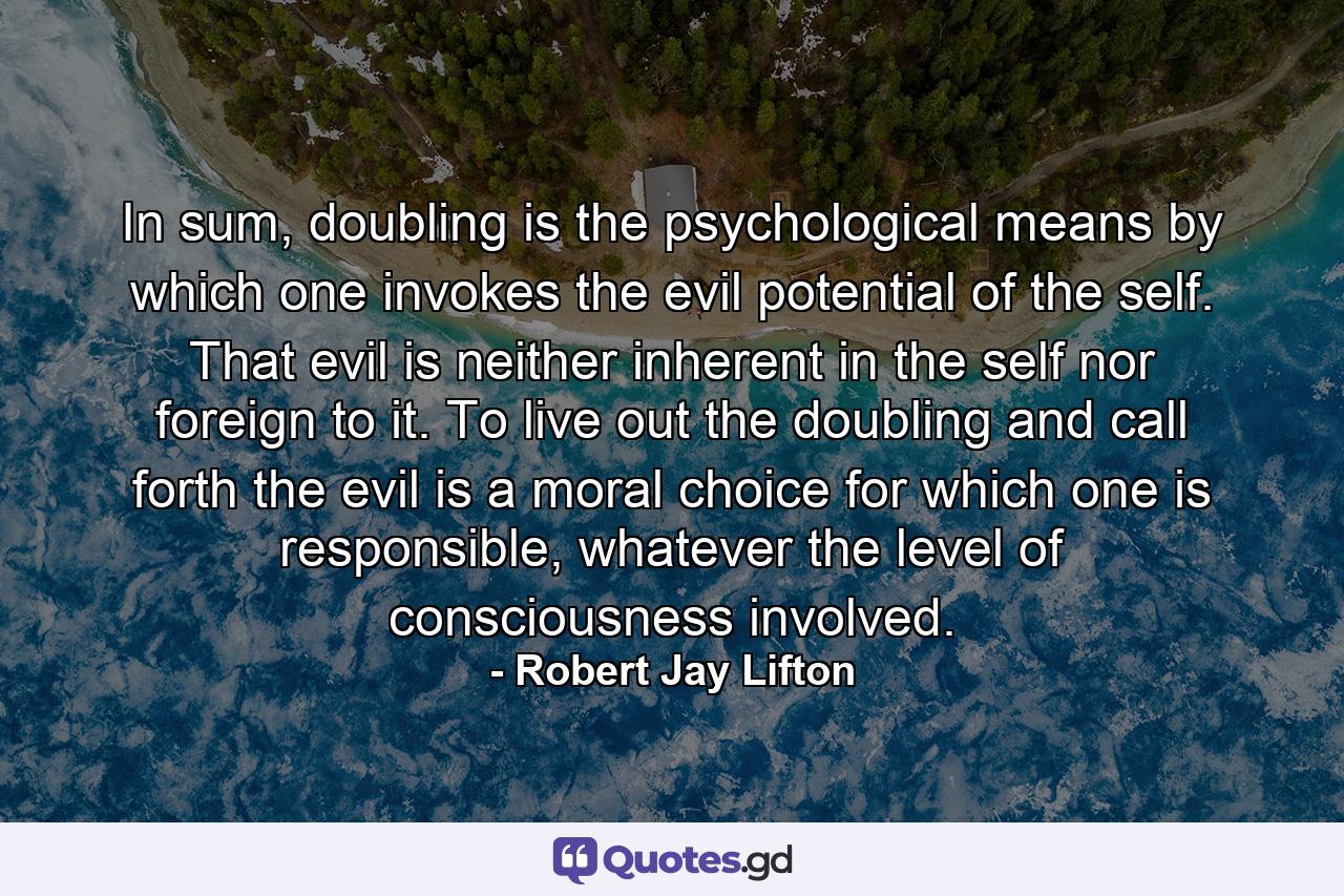 In sum, doubling is the psychological means by which one invokes the evil potential of the self. That evil is neither inherent in the self nor foreign to it. To live out the doubling and call forth the evil is a moral choice for which one is responsible, whatever the level of consciousness involved. - Quote by Robert Jay Lifton