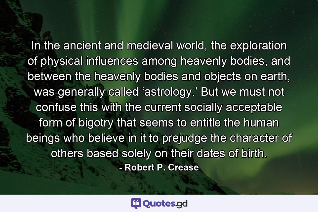 In the ancient and medieval world, the exploration of physical influences among heavenly bodies, and between the heavenly bodies and objects on earth, was generally called ‘astrology.’ But we must not confuse this with the current socially acceptable form of bigotry that seems to entitle the human beings who believe in it to prejudge the character of others based solely on their dates of birth. - Quote by Robert P. Crease