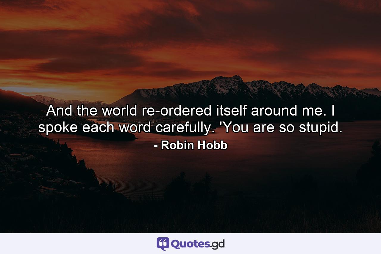 And the world re-ordered itself around me. I spoke each word carefully. 'You are so stupid. - Quote by Robin Hobb