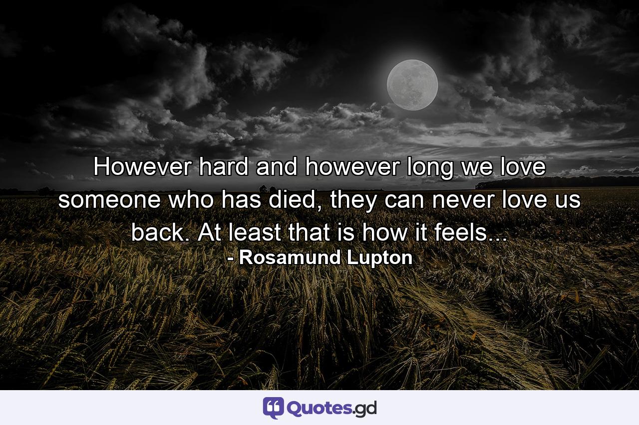 However hard and however long we love someone who has died, they can never love us back. At least that is how it feels... - Quote by Rosamund Lupton