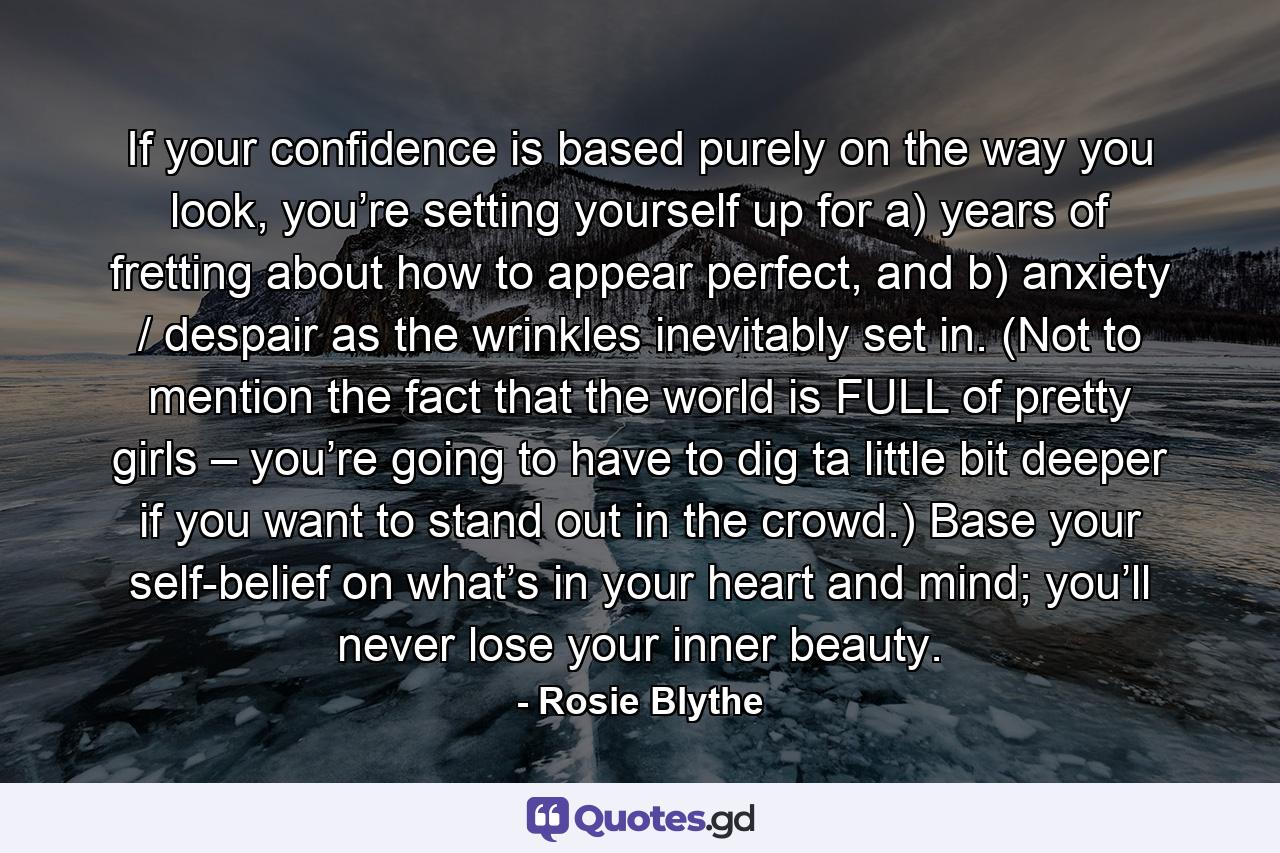 If your confidence is based purely on the way you look, you’re setting yourself up for a) years of fretting about how to appear perfect, and b) anxiety / despair as the wrinkles inevitably set in. (Not to mention the fact that the world is FULL of pretty girls – you’re going to have to dig ta little bit deeper if you want to stand out in the crowd.) Base your self-belief on what’s in your heart and mind; you’ll never lose your inner beauty. - Quote by Rosie Blythe