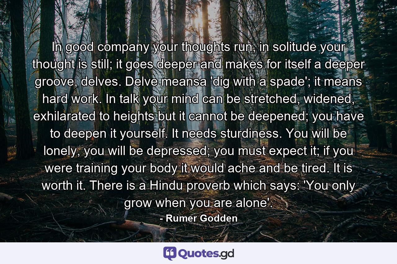 In good company your thoughts run, in solitude your thought is still; it goes deeper and makes for itself a deeper groove, delves. Delve meansa 'dig with a spade'; it means hard work. In talk your mind can be stretched, widened, exhilarated to heights but it cannot be deepened; you have to deepen it yourself. It needs sturdiness. You will be lonely, you will be depressed; you must expect it; if you were training your body it would ache and be tired. It is worth it. There is a Hindu proverb which says: 'You only grow when you are alone'. - Quote by Rumer Godden