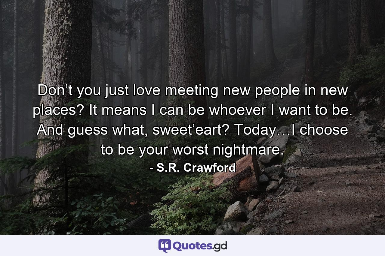 Don’t you just love meeting new people in new places? It means I can be whoever I want to be. And guess what, sweet’eart? Today…I choose to be your worst nightmare. - Quote by S.R. Crawford