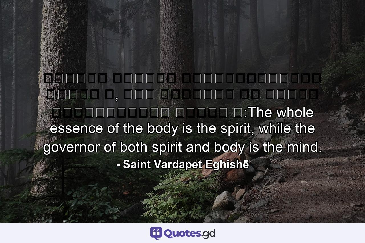 Ամբողջ մարմնի կենդանութիւնը հոգին է, իսկ մարմինն ու հոգին կառավարողը՝ միտքն է:The whole essence of the body is the spirit, while the governor of both spirit and body is the mind. - Quote by Saint Vardapet Eghishē