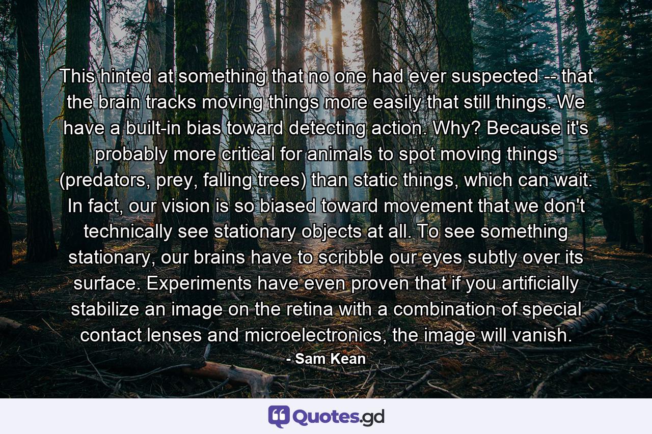 This hinted at something that no one had ever suspected -- that the brain tracks moving things more easily that still things. We have a built-in bias toward detecting action. Why? Because it's probably more critical for animals to spot moving things (predators, prey, falling trees) than static things, which can wait. In fact, our vision is so biased toward movement that we don't technically see stationary objects at all. To see something stationary, our brains have to scribble our eyes subtly over its surface. Experiments have even proven that if you artificially stabilize an image on the retina with a combination of special contact lenses and microelectronics, the image will vanish. - Quote by Sam Kean