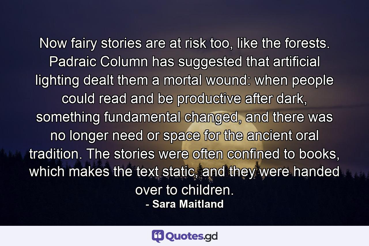 Now fairy stories are at risk too, like the forests. Padraic Column has suggested that artificial lighting dealt them a mortal wound: when people could read and be productive after dark, something fundamental changed, and there was no longer need or space for the ancient oral tradition. The stories were often confined to books, which makes the text static, and they were handed over to children. - Quote by Sara Maitland