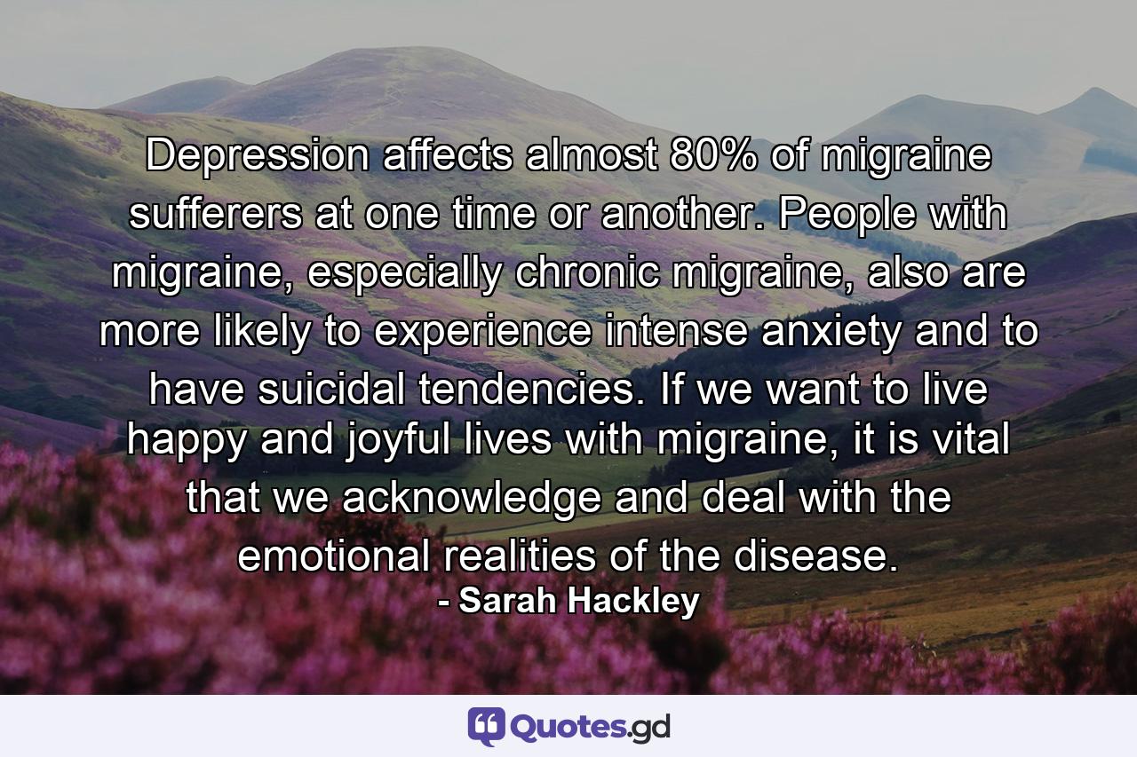 Depression affects almost 80% of migraine sufferers at one time or another. People with migraine, especially chronic migraine, also are more likely to experience intense anxiety and to have suicidal tendencies. If we want to live happy and joyful lives with migraine, it is vital that we acknowledge and deal with the emotional realities of the disease. - Quote by Sarah Hackley