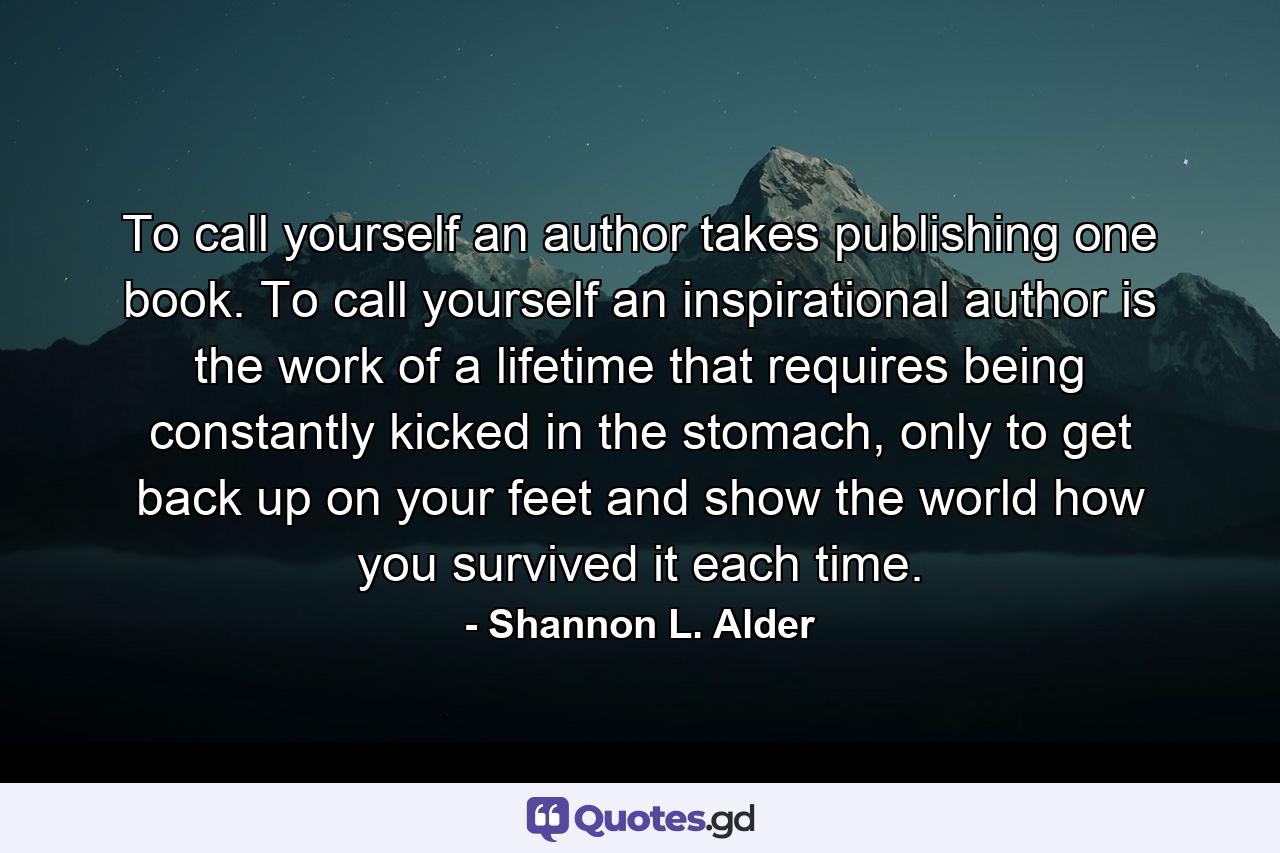 To call yourself an author takes publishing one book. To call yourself an inspirational author is the work of a lifetime that requires being constantly kicked in the stomach, only to get back up on your feet and show the world how you survived it each time. - Quote by Shannon L. Alder