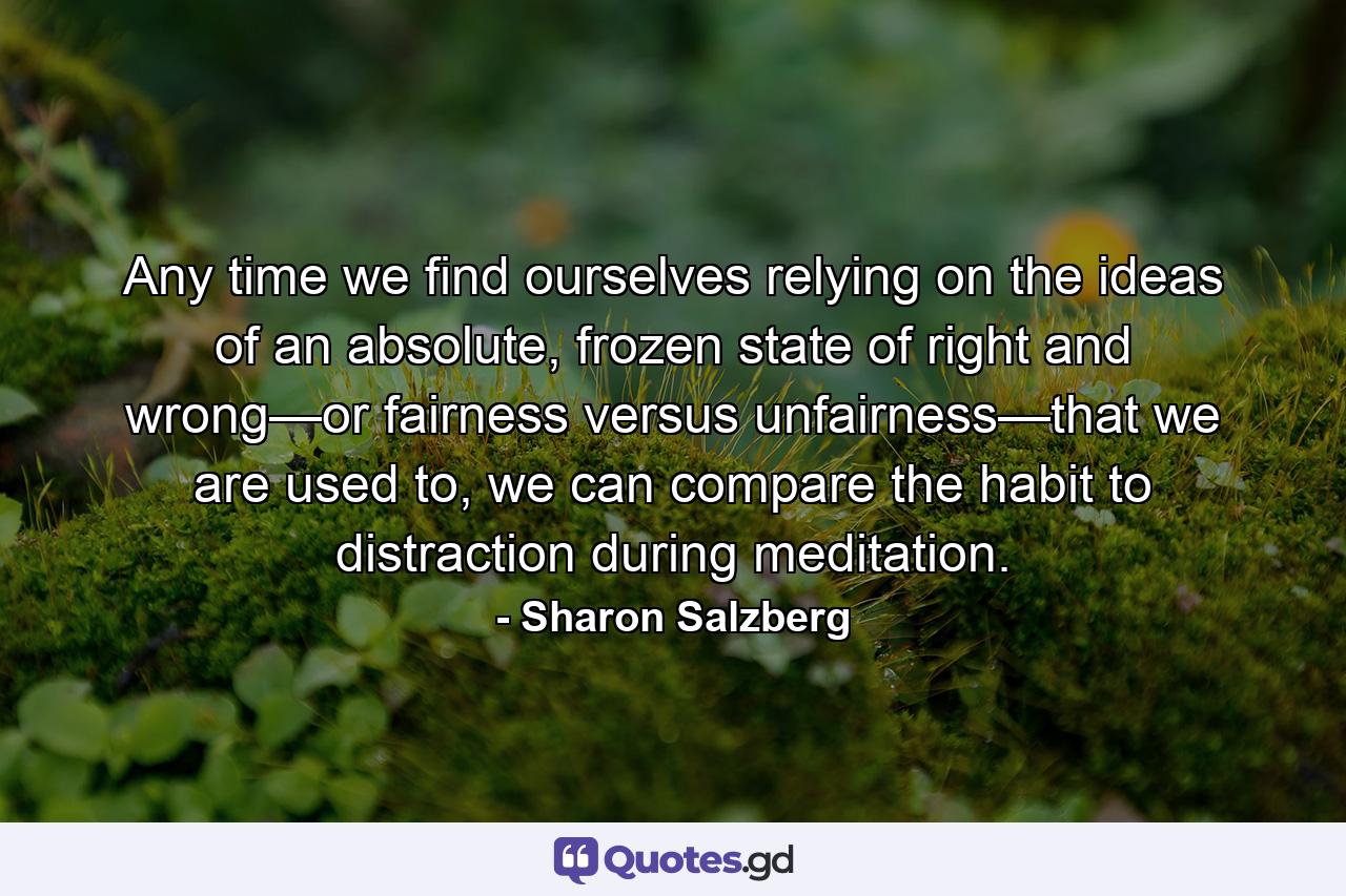 Any time we find ourselves relying on the ideas of an absolute, frozen state of right and wrong—or fairness versus unfairness—that we are used to, we can compare the habit to distraction during meditation. - Quote by Sharon Salzberg