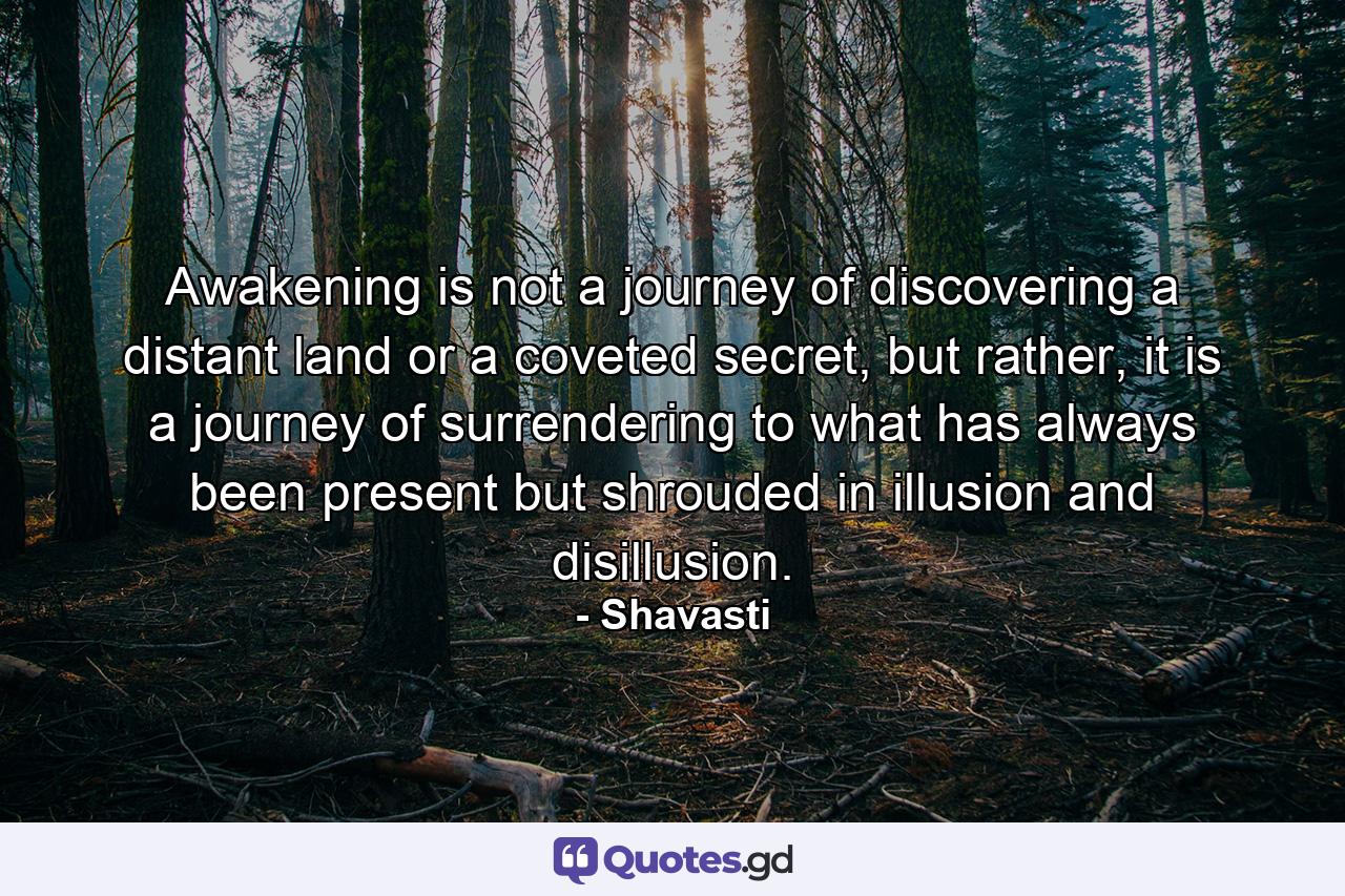 Awakening is not a journey of discovering a distant land or a coveted secret, but rather, it is a journey of surrendering to what has always been present but shrouded in illusion and disillusion. - Quote by Shavasti