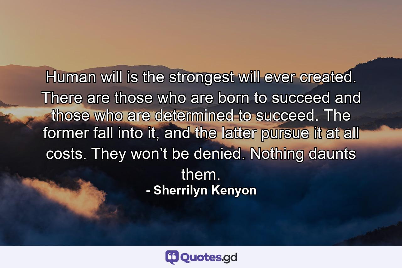 Human will is the strongest will ever created. There are those who are born to succeed and those who are determined to succeed. The former fall into it, and the latter pursue it at all costs. They won’t be denied. Nothing daunts them. - Quote by Sherrilyn Kenyon