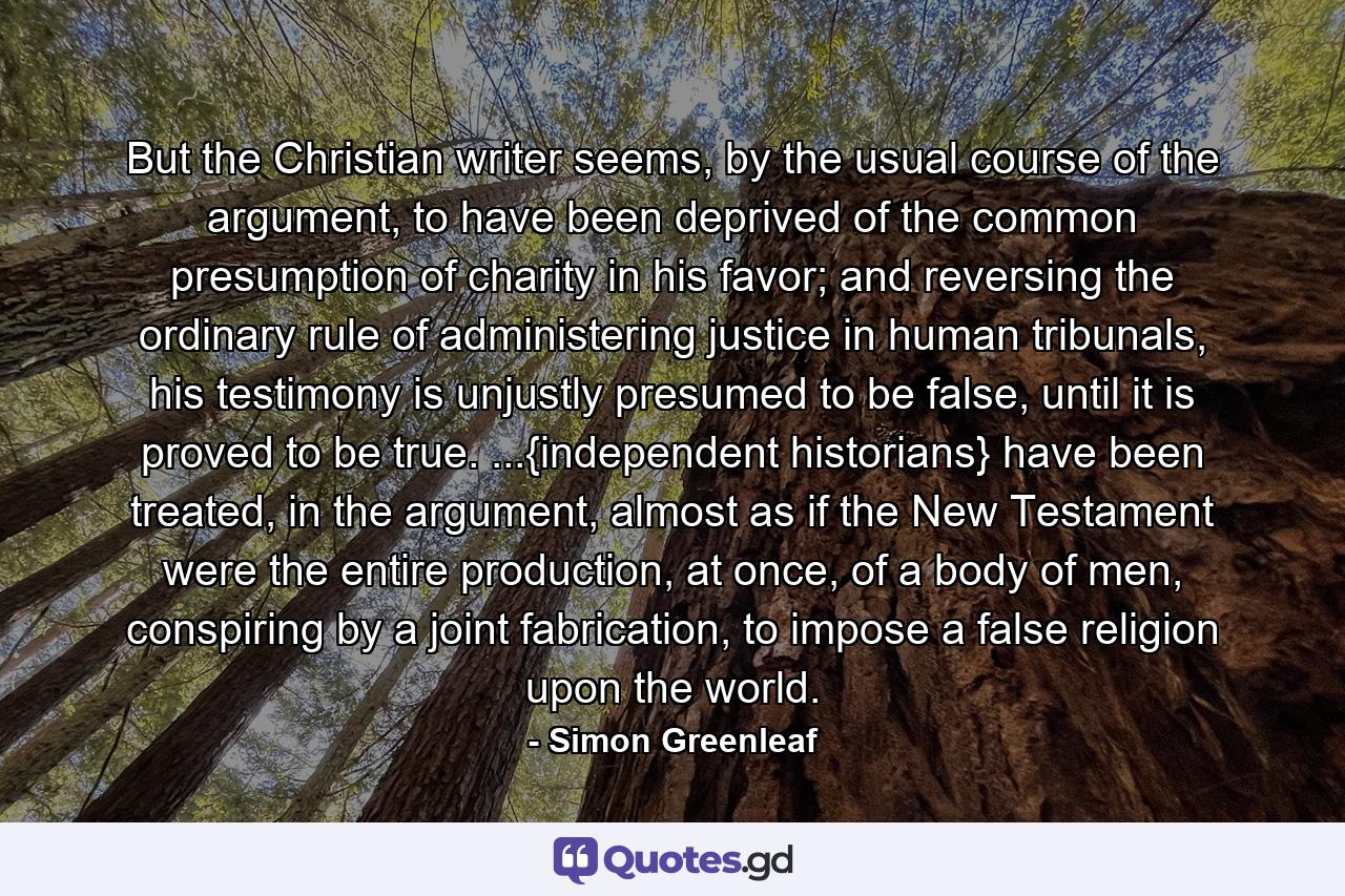 But the Christian writer seems, by the usual course of the argument, to have been deprived of the common presumption of charity in his favor; and reversing the ordinary rule of administering justice in human tribunals, his testimony is unjustly presumed to be false, until it is proved to be true. ...{independent historians} have been treated, in the argument, almost as if the New Testament were the entire production, at once, of a body of men, conspiring by a joint fabrication, to impose a false religion upon the world. - Quote by Simon Greenleaf