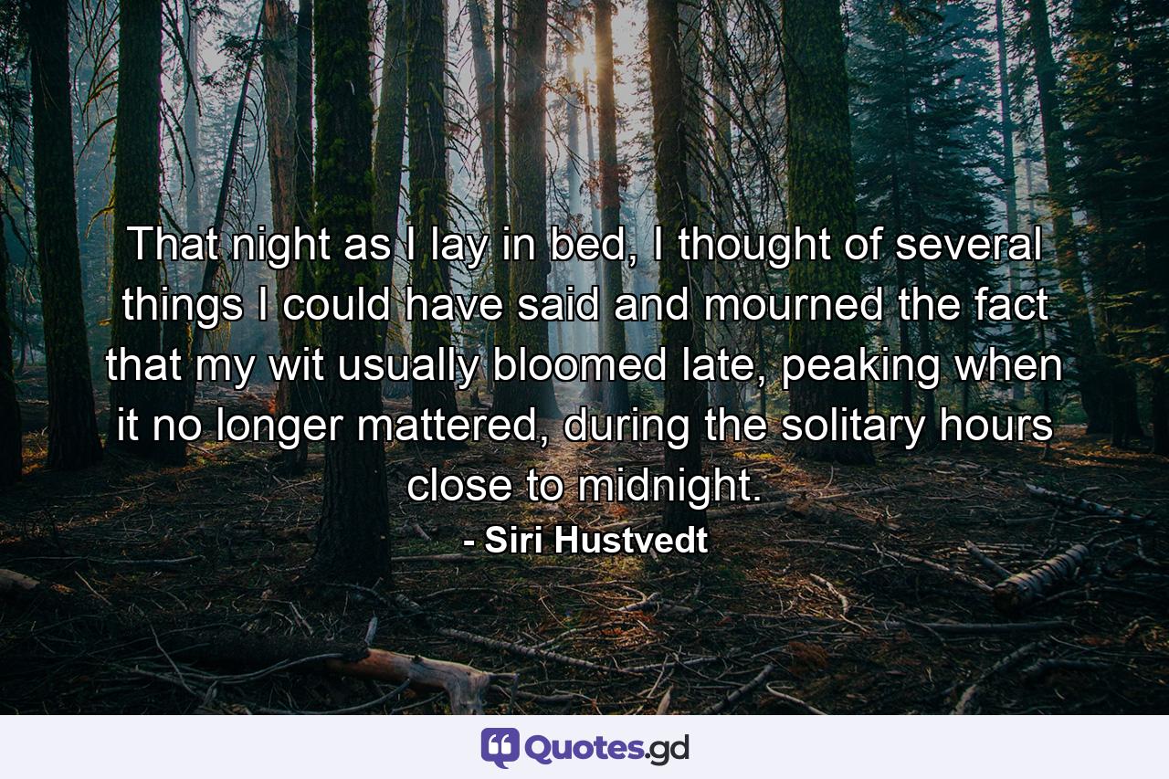 That night as I lay in bed, I thought of several things I could have said and mourned the fact that my wit usually bloomed late, peaking when it no longer mattered, during the solitary hours close to midnight. - Quote by Siri Hustvedt