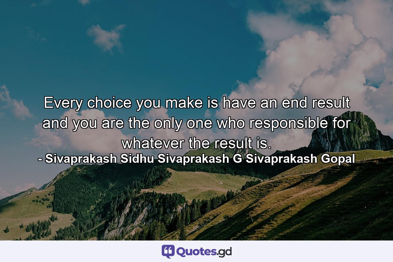 Every choice you make is have an end result and you are the only one who responsible for whatever the result is. - Quote by Sivaprakash Sidhu Sivaprakash G Sivaprakash Gopal