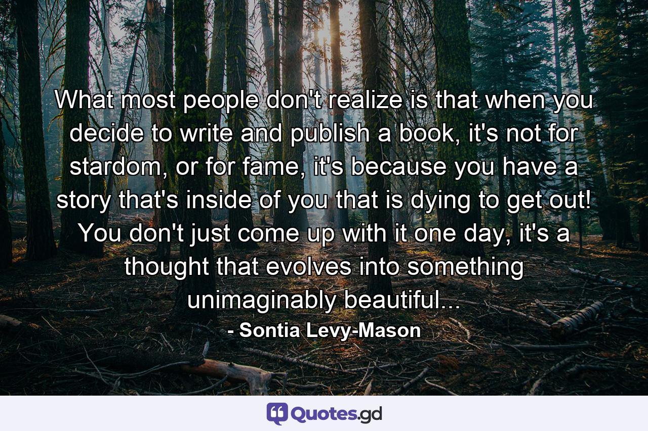 What most people don't realize is that when you decide to write and publish a book, it's not for stardom, or for fame, it's because you have a story that's inside of you that is dying to get out! You don't just come up with it one day, it's a thought that evolves into something unimaginably beautiful... - Quote by Sontia Levy-Mason