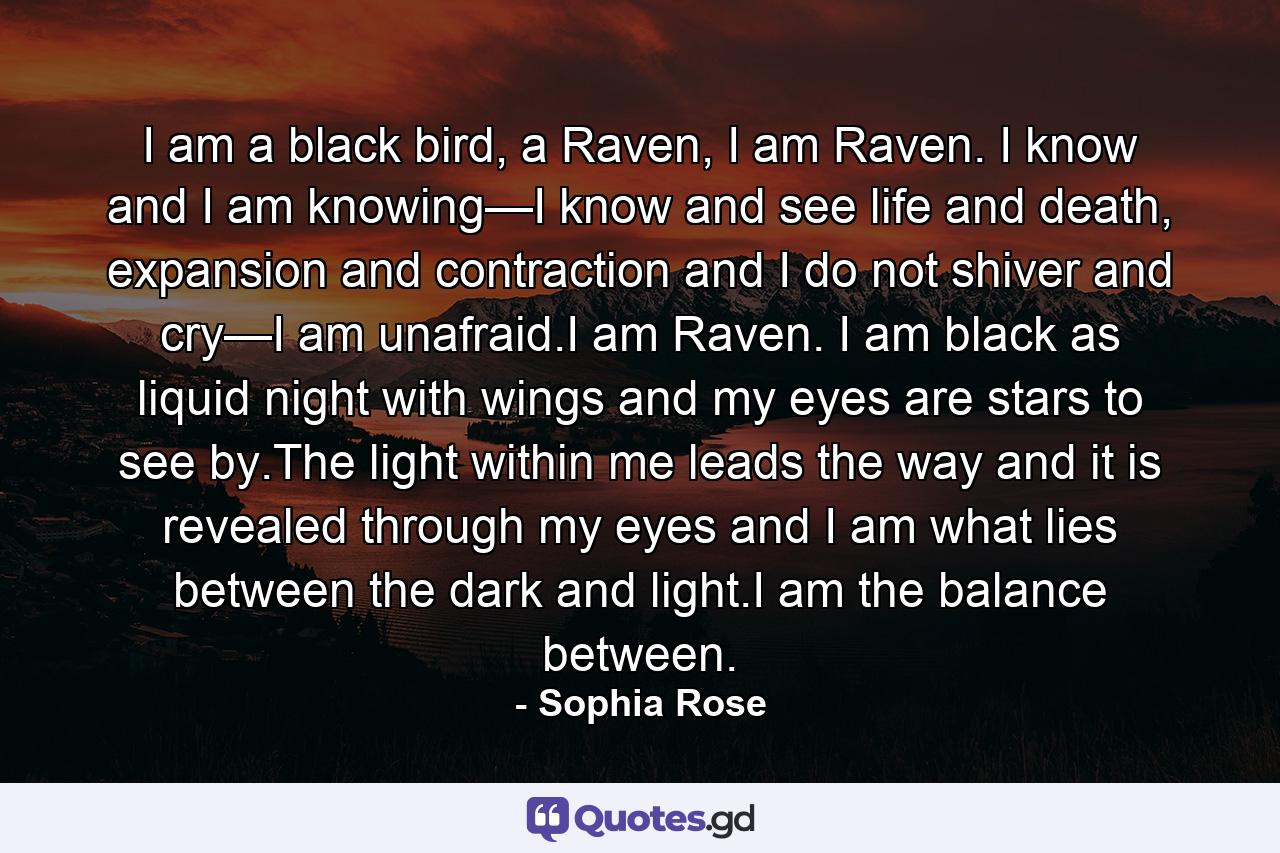 I am a black bird, a Raven, I am Raven. I know and I am knowing—I know and see life and death, expansion and contraction and I do not shiver and cry—I am unafraid.I am Raven. I am black as liquid night with wings and my eyes are stars to see by.The light within me leads the way and it is revealed through my eyes and I am what lies between the dark and light.I am the balance between. - Quote by Sophia Rose