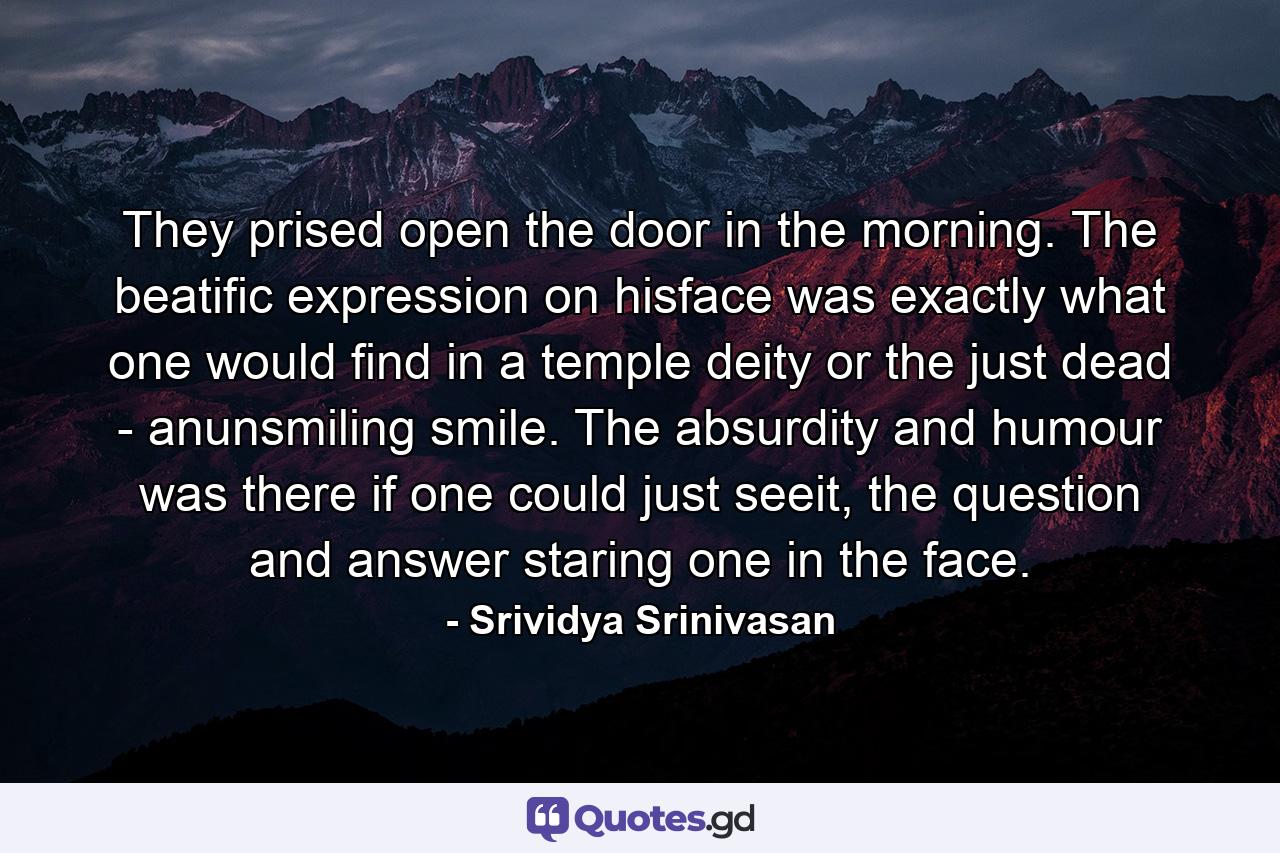 They prised open the door in the morning. The beatific expression on hisface was exactly what one would find in a temple deity or the just dead - anunsmiling smile. The absurdity and humour was there if one could just seeit, the question and answer staring one in the face. - Quote by Srividya Srinivasan