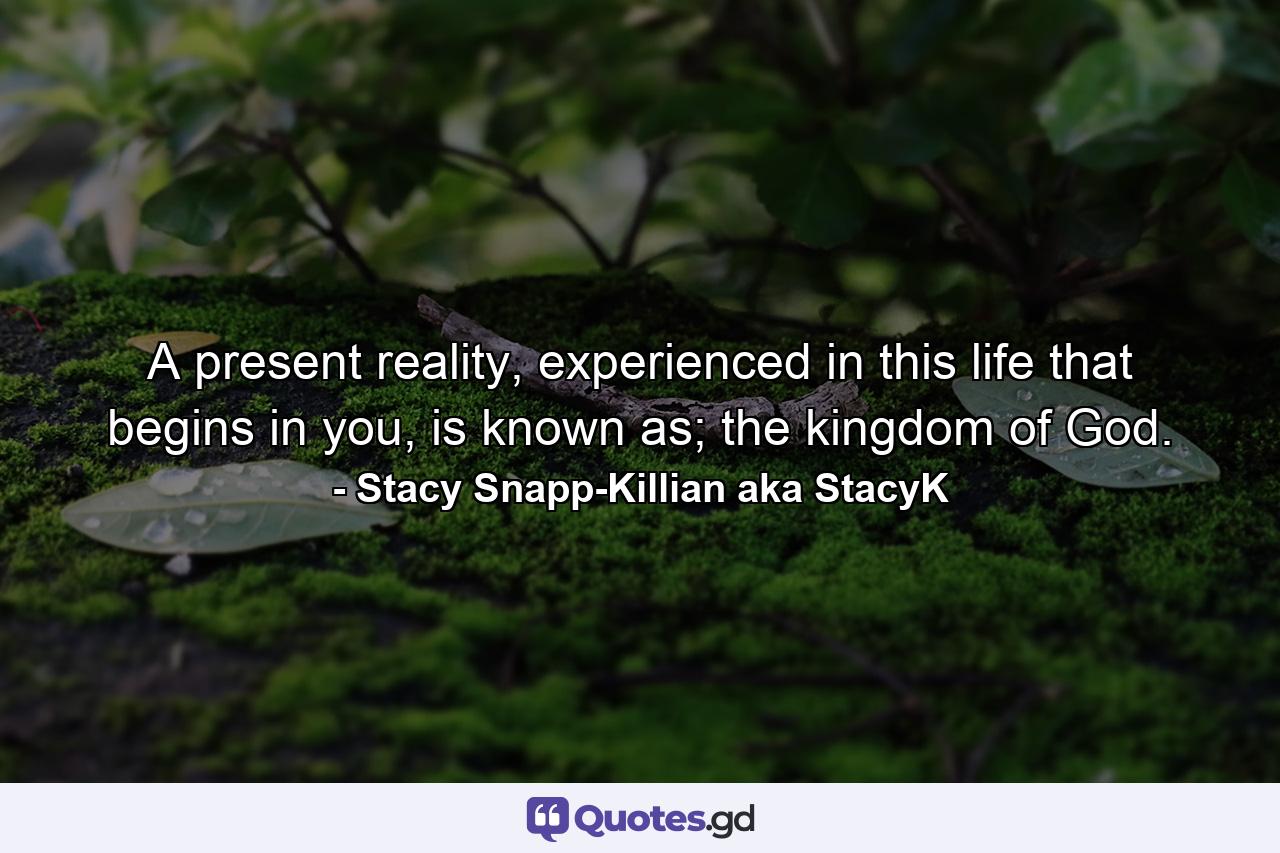 A present reality, experienced in this life that begins in you, is known as; the kingdom of God. - Quote by Stacy Snapp-Killian aka StacyK