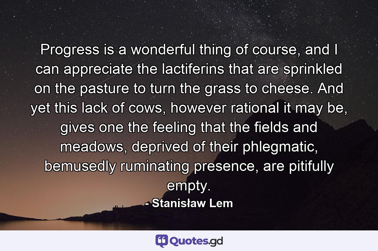 Progress is a wonderful thing of course, and I can appreciate the lactiferins that are sprinkled on the pasture to turn the grass to cheese. And yet this lack of cows, however rational it may be, gives one the feeling that the fields and meadows, deprived of their phlegmatic, bemusedly ruminating presence, are pitifully empty. - Quote by Stanisław Lem