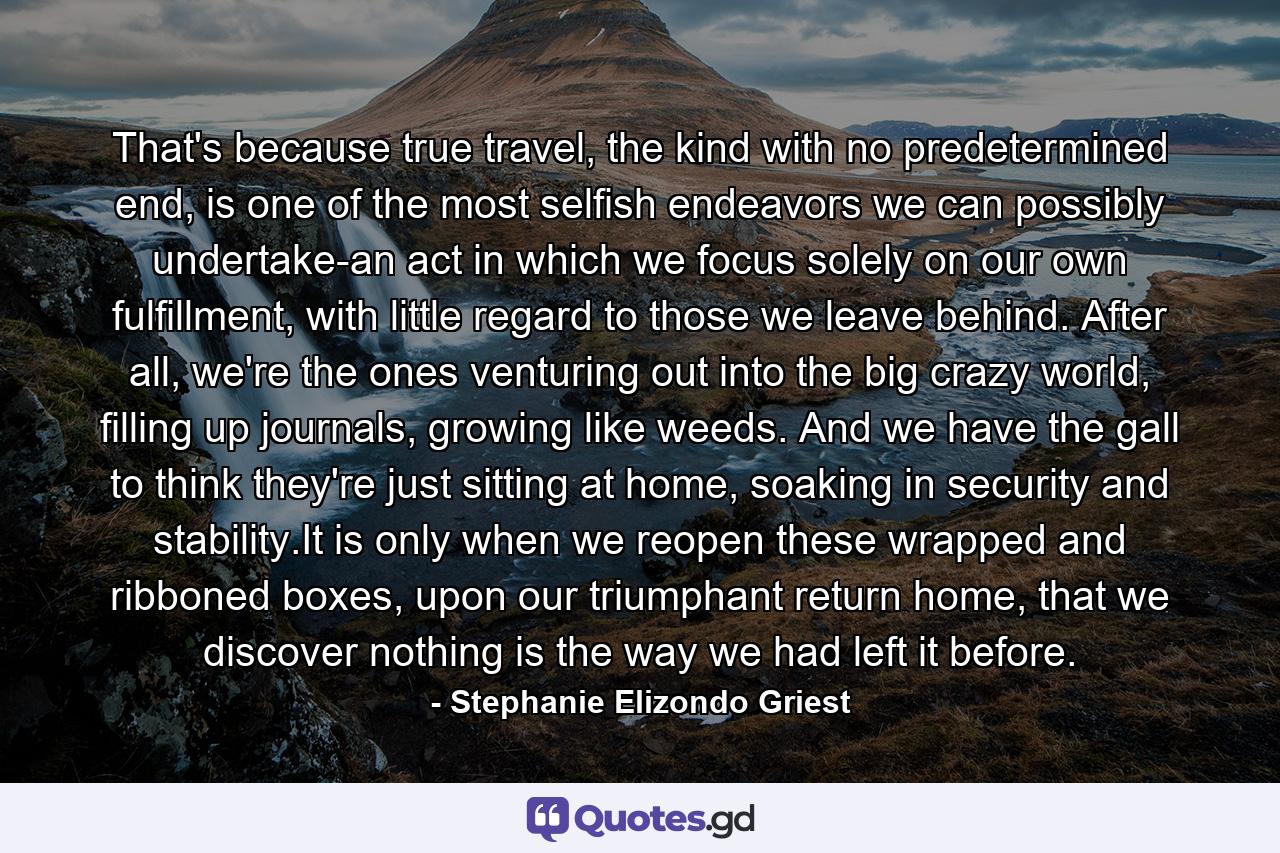 That's because true travel, the kind with no predetermined end, is one of the most selfish endeavors we can possibly undertake-an act in which we focus solely on our own fulfillment, with little regard to those we leave behind. After all, we're the ones venturing out into the big crazy world, filling up journals, growing like weeds. And we have the gall to think they're just sitting at home, soaking in security and stability.It is only when we reopen these wrapped and ribboned boxes, upon our triumphant return home, that we discover nothing is the way we had left it before. - Quote by Stephanie Elizondo Griest