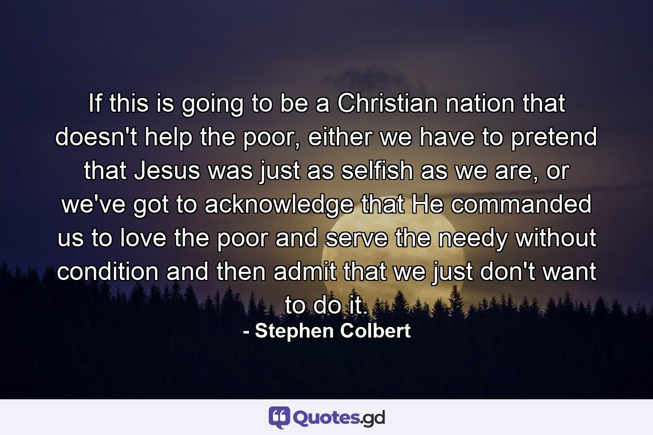 If this is going to be a Christian nation that doesn't help the poor, either we have to pretend that Jesus was just as selfish as we are, or we've got to acknowledge that He commanded us to love the poor and serve the needy without condition and then admit that we just don't want to do it. - Quote by Stephen Colbert