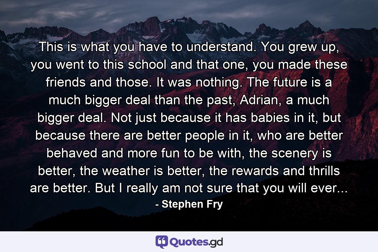 This is what you have to understand. You grew up, you went to this school and that one, you made these friends and those. It was nothing. The future is a much bigger deal than the past, Adrian, a much bigger deal. Not just because it has babies in it, but because there are better people in it, who are better behaved and more fun to be with, the scenery is better, the weather is better, the rewards and thrills are better. But I really am not sure that you will ever... - Quote by Stephen Fry