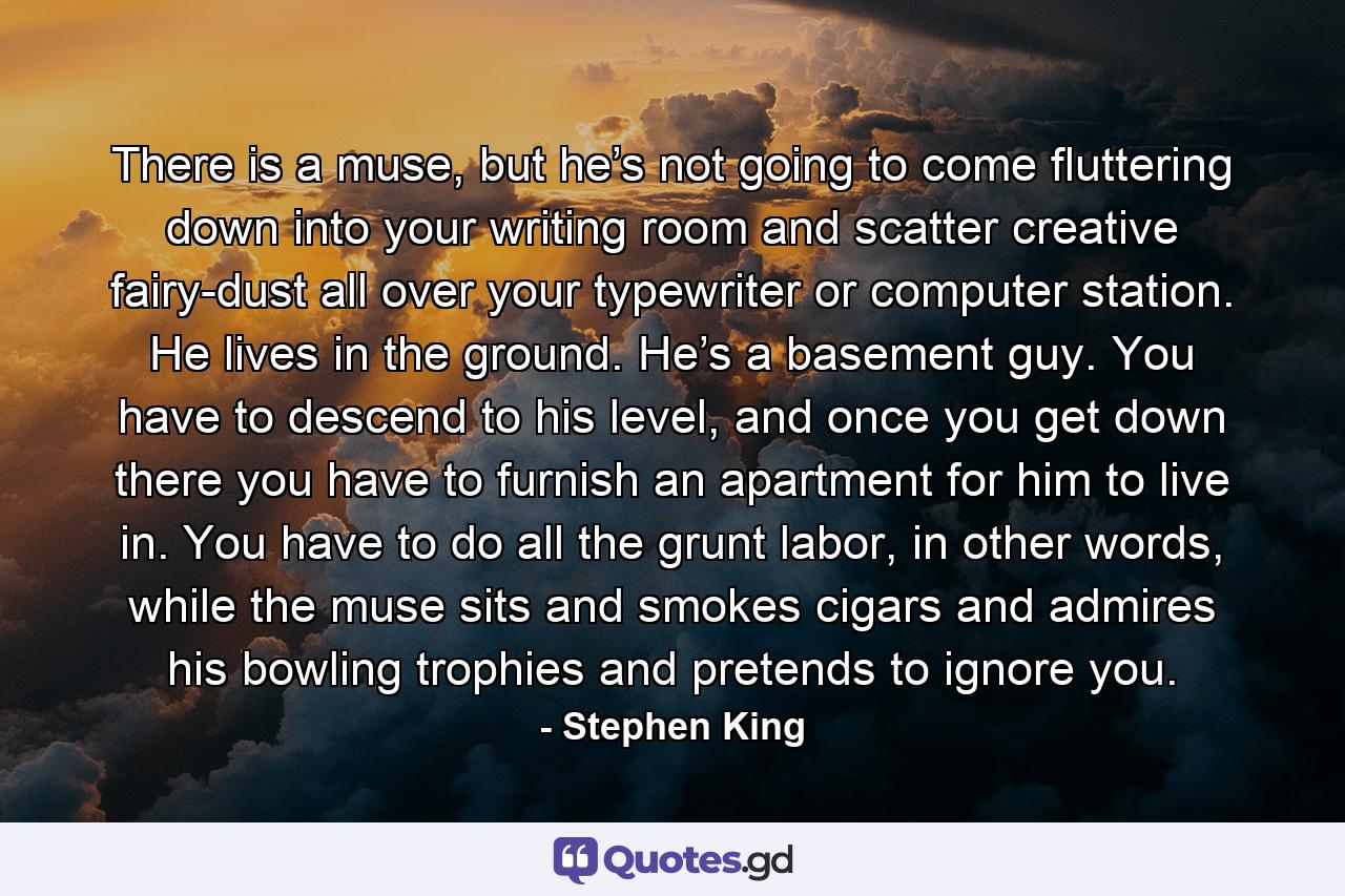 There is a muse, but he’s not going to come fluttering down into your writing room and scatter creative fairy-dust all over your typewriter or computer station. He lives in the ground. He’s a basement guy. You have to descend to his level, and once you get down there you have to furnish an apartment for him to live in. You have to do all the grunt labor, in other words, while the muse sits and smokes cigars and admires his bowling trophies and pretends to ignore you. - Quote by Stephen King