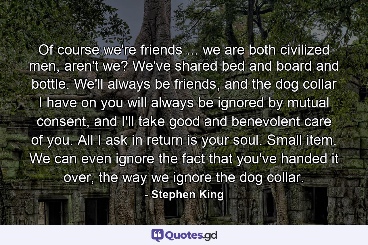 Of course we're friends ... we are both civilized men, aren't we? We've shared bed and board and bottle. We'll always be friends, and the dog collar I have on you will always be ignored by mutual consent, and I'll take good and benevolent care of you. All I ask in return is your soul. Small item. We can even ignore the fact that you've handed it over, the way we ignore the dog collar. - Quote by Stephen King