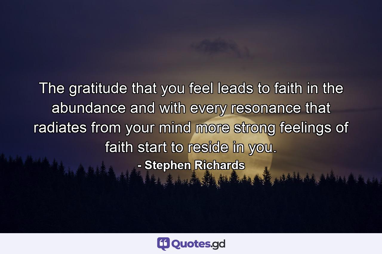 The gratitude that you feel leads to faith in the abundance and with every resonance that radiates from your mind more strong feelings of faith start to reside in you. - Quote by Stephen Richards