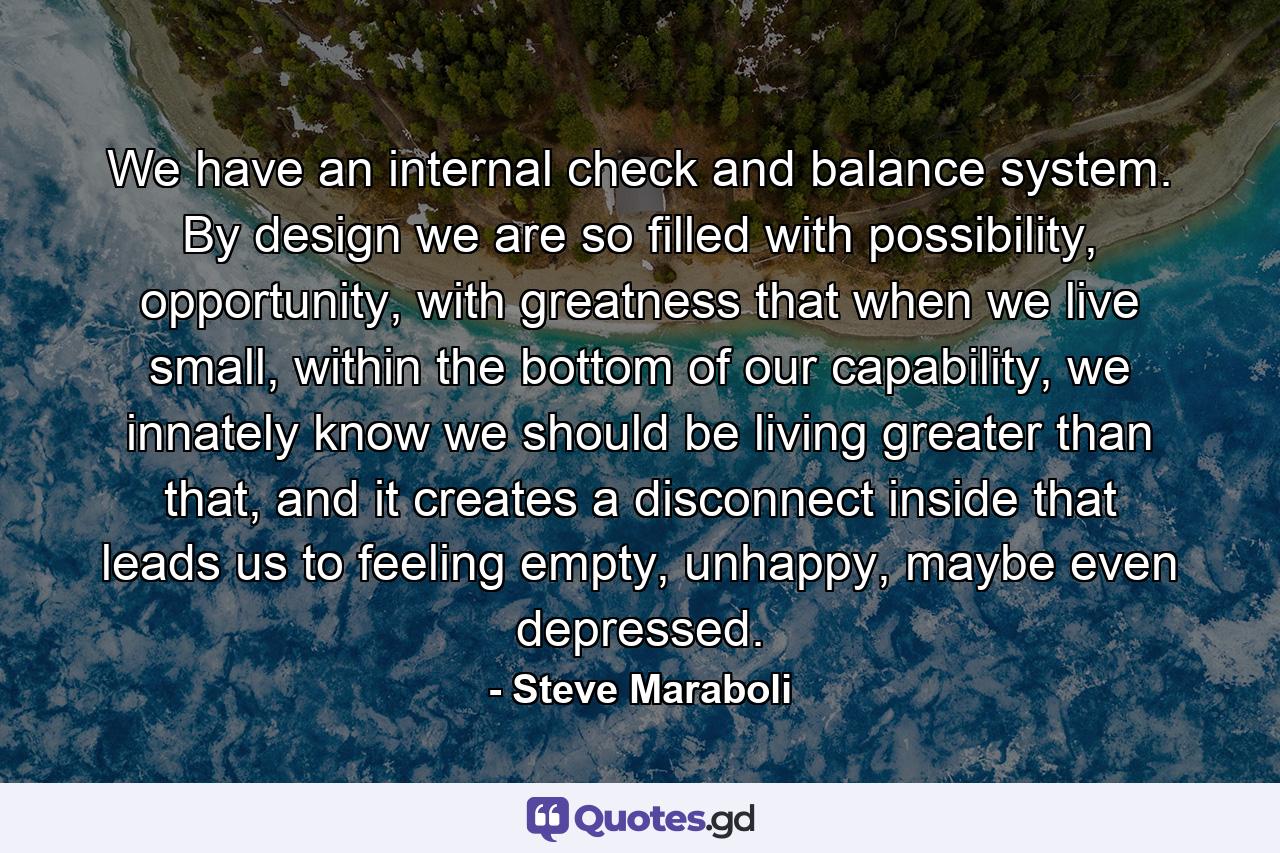 We have an internal check and balance system. By design we are so filled with possibility, opportunity, with greatness that when we live small, within the bottom of our capability, we innately know we should be living greater than that, and it creates a disconnect inside that leads us to feeling empty, unhappy, maybe even depressed. - Quote by Steve Maraboli