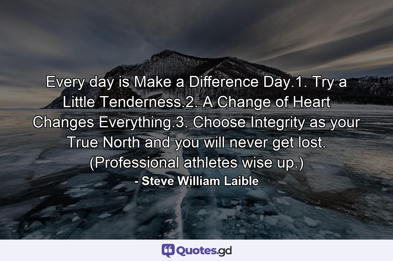 Every day is Make a Difference Day.1. Try a Little Tenderness.2. A Change of Heart Changes Everything.3. Choose Integrity as your True North and you will never get lost. (Professional athletes wise up.) - Quote by Steve William Laible