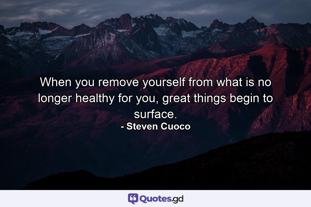 When you remove yourself from what is no longer healthy for you, great things begin to surface. - Quote by Steven Cuoco