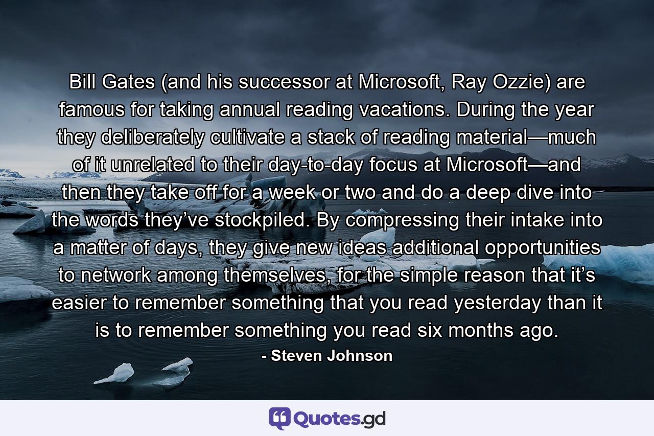 Bill Gates (and his successor at Microsoft, Ray Ozzie) are famous for taking annual reading vacations. During the year they deliberately cultivate a stack of reading material—much of it unrelated to their day-to-day focus at Microsoft—and then they take off for a week or two and do a deep dive into the words they’ve stockpiled. By compressing their intake into a matter of days, they give new ideas additional opportunities to network among themselves, for the simple reason that it’s easier to remember something that you read yesterday than it is to remember something you read six months ago. - Quote by Steven Johnson