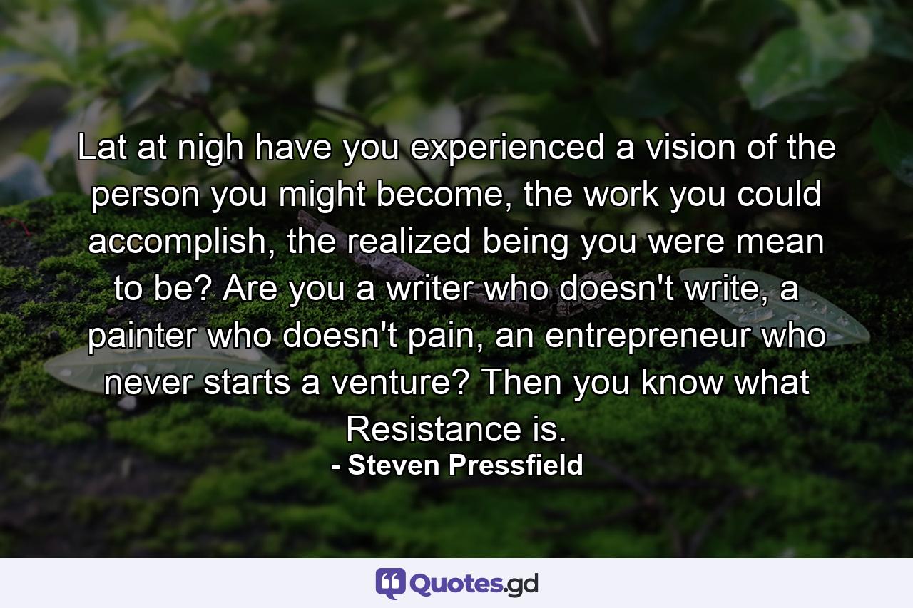 Lat at nigh have you experienced a vision of the person you might become, the work you could accomplish, the realized being you were mean to be? Are you a writer who doesn't write, a painter who doesn't pain, an entrepreneur who never starts a venture? Then you know what Resistance is. - Quote by Steven Pressfield