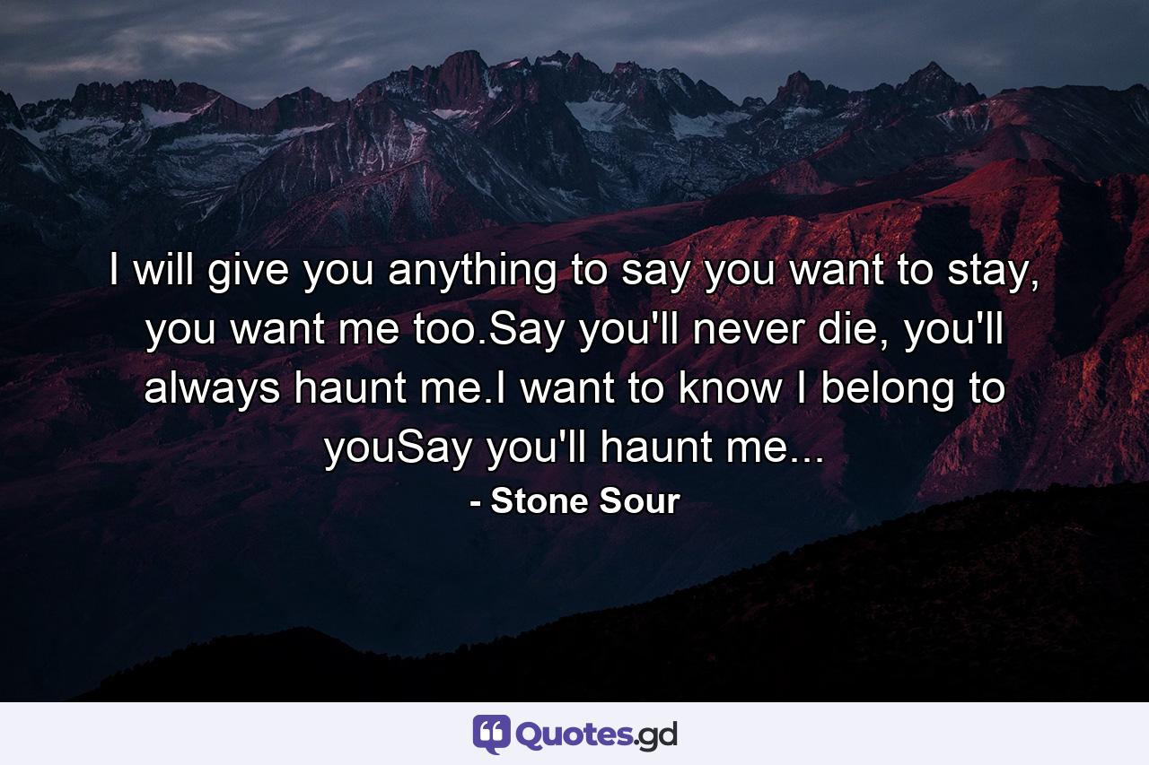 I will give you anything to say you want to stay, you want me too.Say you'll never die, you'll always haunt me.I want to know I belong to youSay you'll haunt me... - Quote by Stone Sour