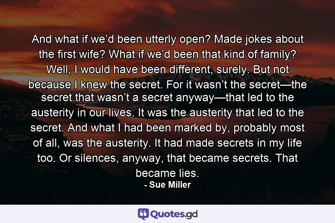 And what if we’d been utterly open? Made jokes about the first wife? What if we’d been that kind of family? Well, I would have been different, surely. But not because I knew the secret. For it wasn’t the secret—the secret that wasn’t a secret anyway—that led to the austerity in our lives. It was the austerity that led to the secret. And what I had been marked by, probably most of all, was the austerity. It had made secrets in my life too. Or silences, anyway, that became secrets. That became lies. - Quote by Sue Miller