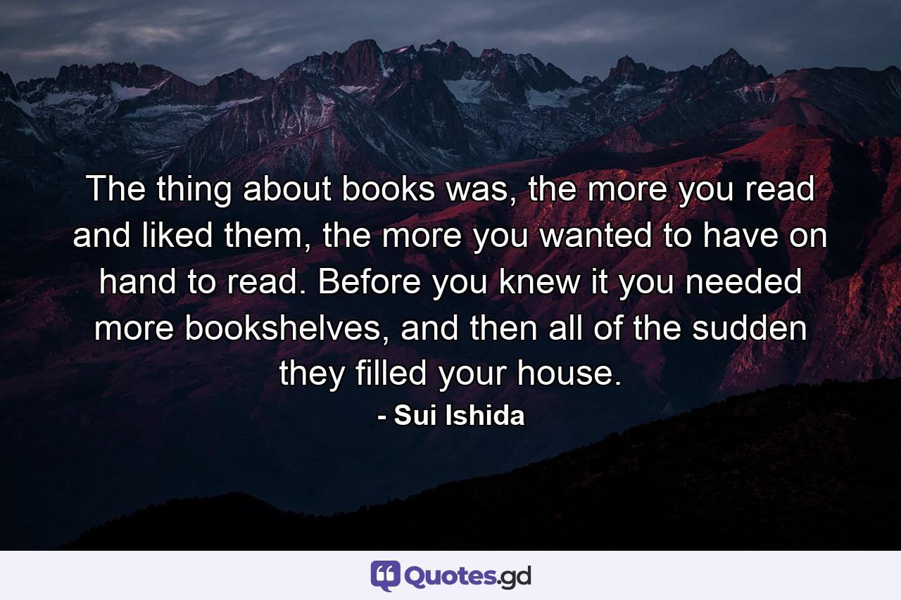 The thing about books was, the more you read and liked them, the more you wanted to have on hand to read. Before you knew it you needed more bookshelves, and then all of the sudden they filled your house. - Quote by Sui Ishida