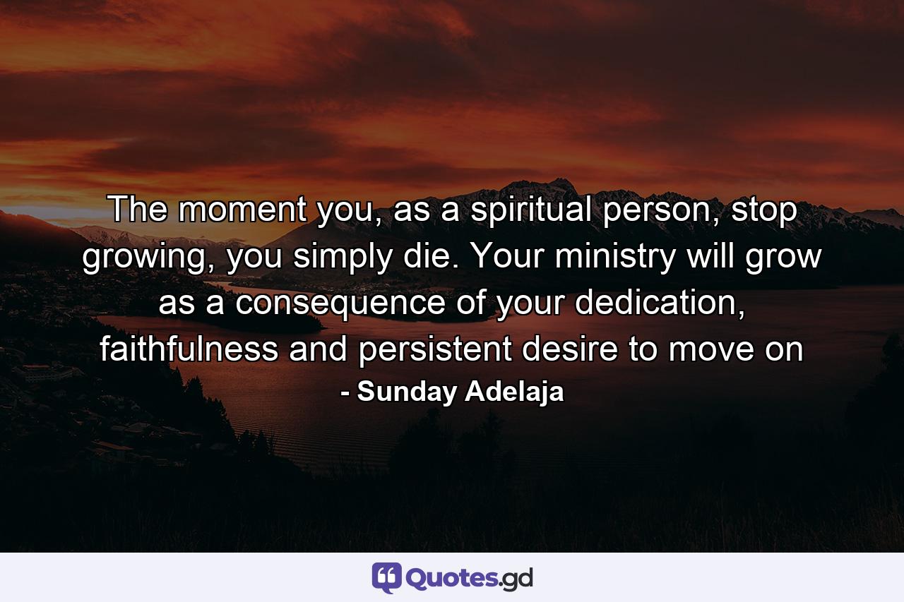 The moment you, as a spiritual person, stop growing, you simply die. Your ministry will grow as a consequence of your dedication, faithfulness and persistent desire to move on - Quote by Sunday Adelaja