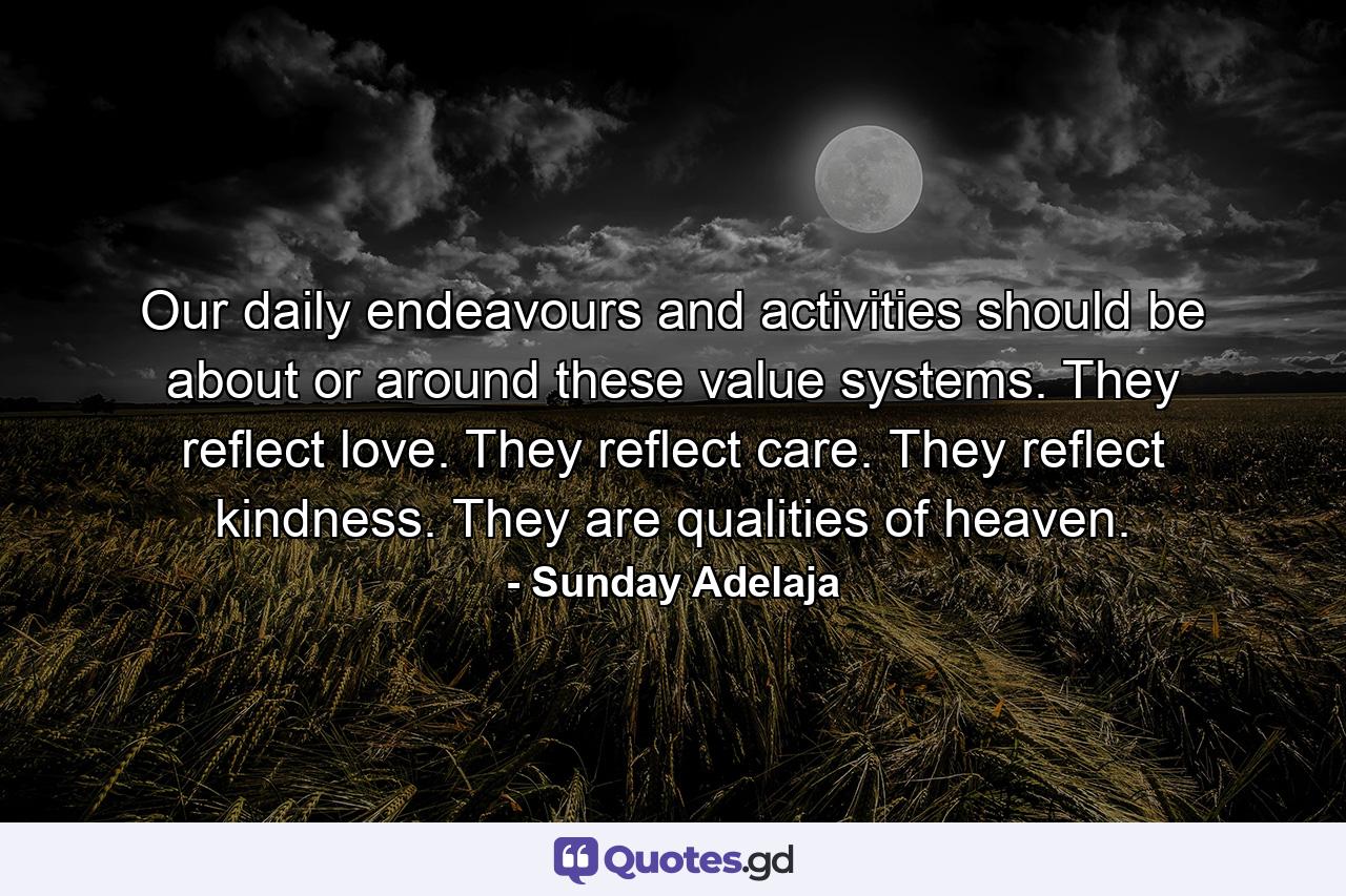 Our daily endeavours and activities should be about or around these value systems. They reflect love. They reflect care. They reflect kindness. They are qualities of heaven. - Quote by Sunday Adelaja