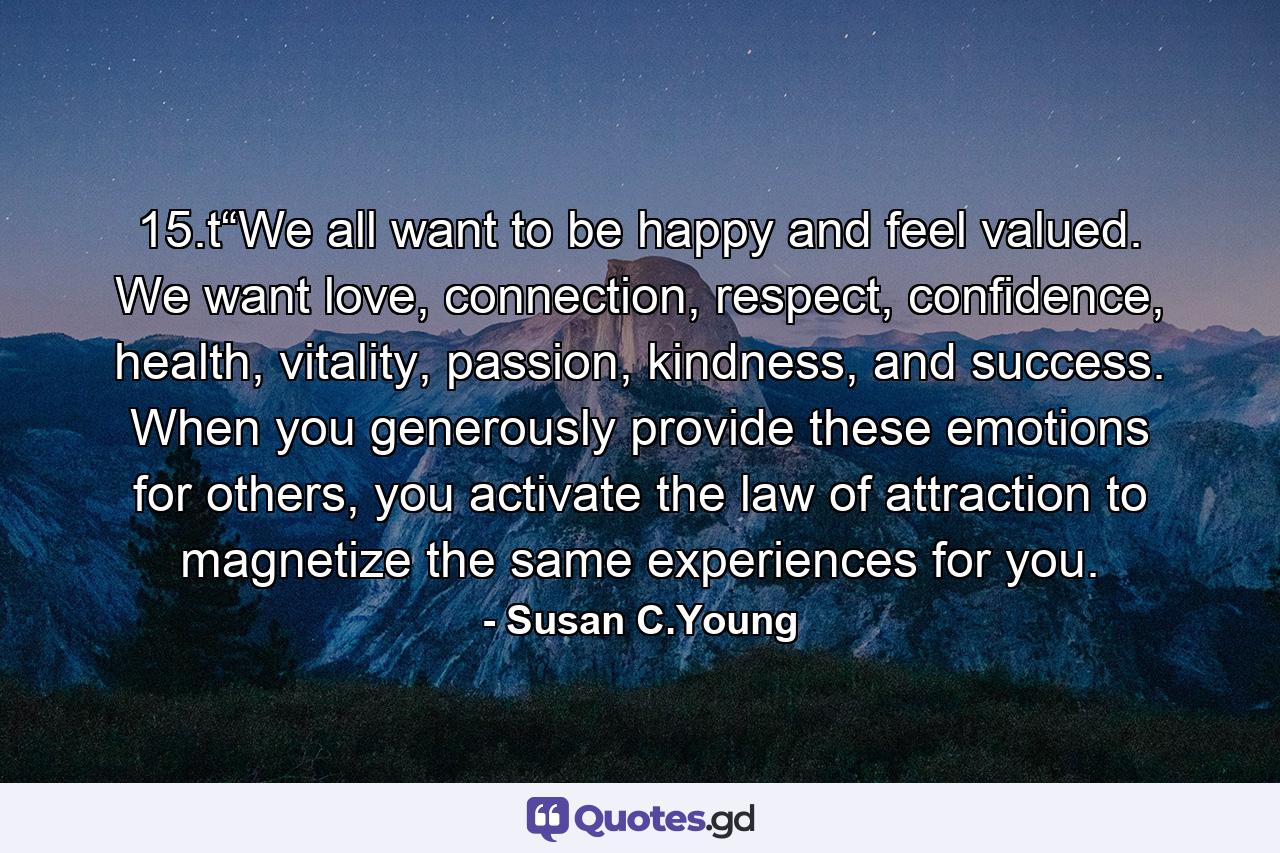 15.t“We all want to be happy and feel valued. We want love, connection, respect, confidence, health, vitality, passion, kindness, and success. When you generously provide these emotions for others, you activate the law of attraction to magnetize the same experiences for you. - Quote by Susan C.Young